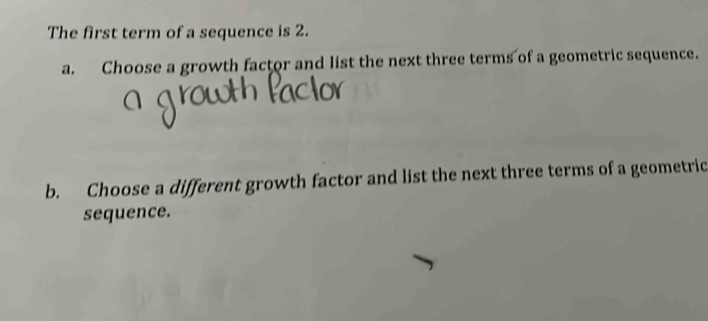 The first term of a sequence is 2. 
a. Choose a growth factor and list the next three terms of a geometric sequence. 
b. Choose a different growth factor and list the next three terms of a geometric 
sequence.