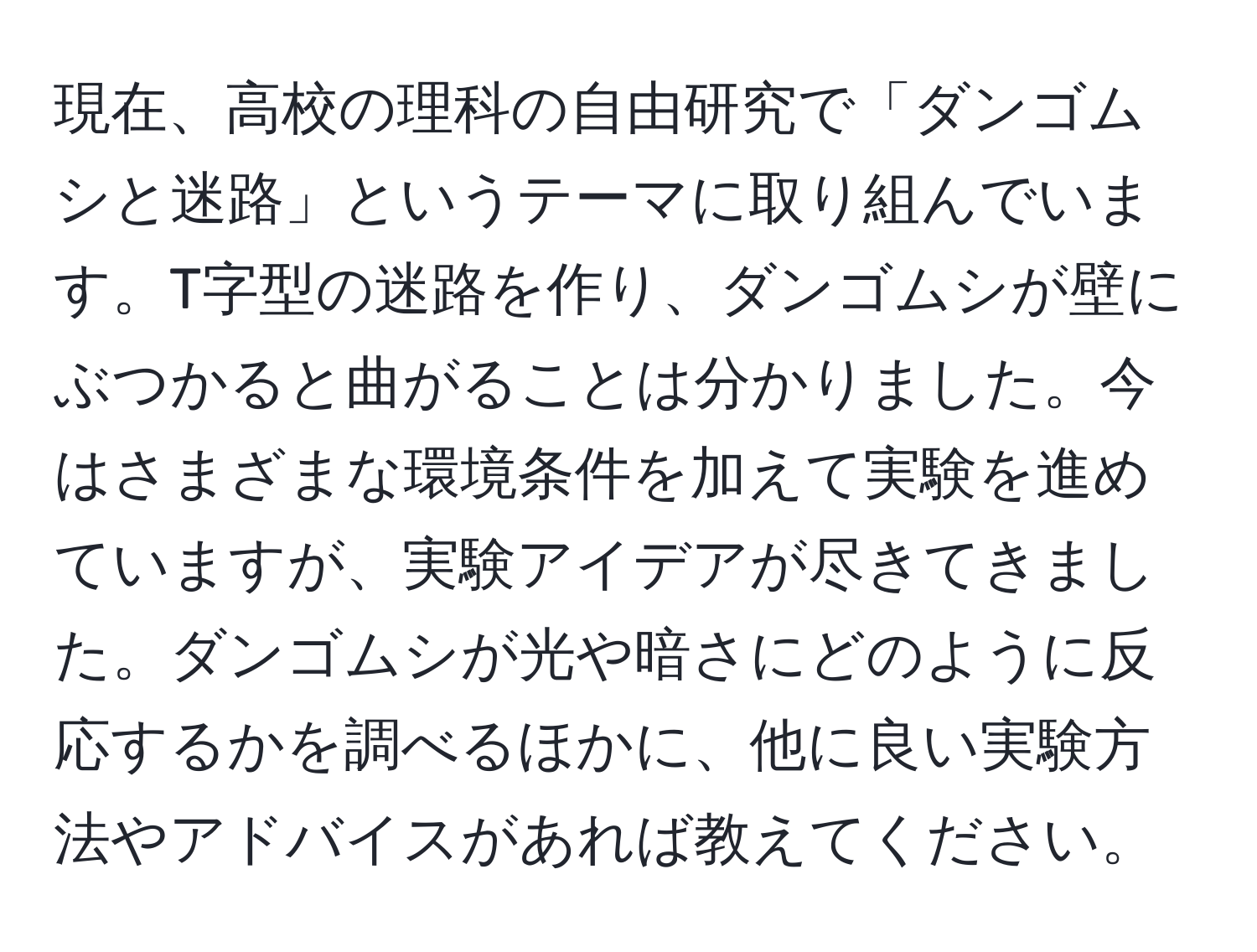 現在、高校の理科の自由研究で「ダンゴムシと迷路」というテーマに取り組んでいます。T字型の迷路を作り、ダンゴムシが壁にぶつかると曲がることは分かりました。今はさまざまな環境条件を加えて実験を進めていますが、実験アイデアが尽きてきました。ダンゴムシが光や暗さにどのように反応するかを調べるほかに、他に良い実験方法やアドバイスがあれば教えてください。