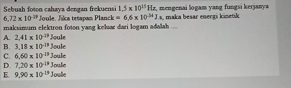 Sebuah foton cahaya dengan frekuensi 1,5* 10^(15)Hz , mengenai logam yang fungsi kerjanya
6,72* 10^(-19) Joule. Jika tetapan Planck =6,6* 10^(-34)J.s , maka besar energi kinetik
maksimum elektron foton yang keluar dari logam adalah ....
A. 2,41* 10^(-19)Joule
B. 3,18* 10^(-19)Joule
C. 6,60* 10^(-19)Joule
D. 7,20* 10^(-19)Joule
E. 9,90* 10^(-19)Joule