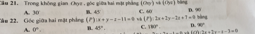 Trong không gian Oxyz , góc giữa hai mặt phẳng (Oxy) và (Oyz) bǎng
A. 30° B. 45° C. 60°
D. 90°
Câu 22. Góc giữa hai mặt phẳng (P) :x+y-z-11=0 và (P):2x+2y-2z+7=0 bằng
A. 0°. B. 45°. C. 180°. D. 90° ...2-1-() và (O :2x+2y-z-3=0