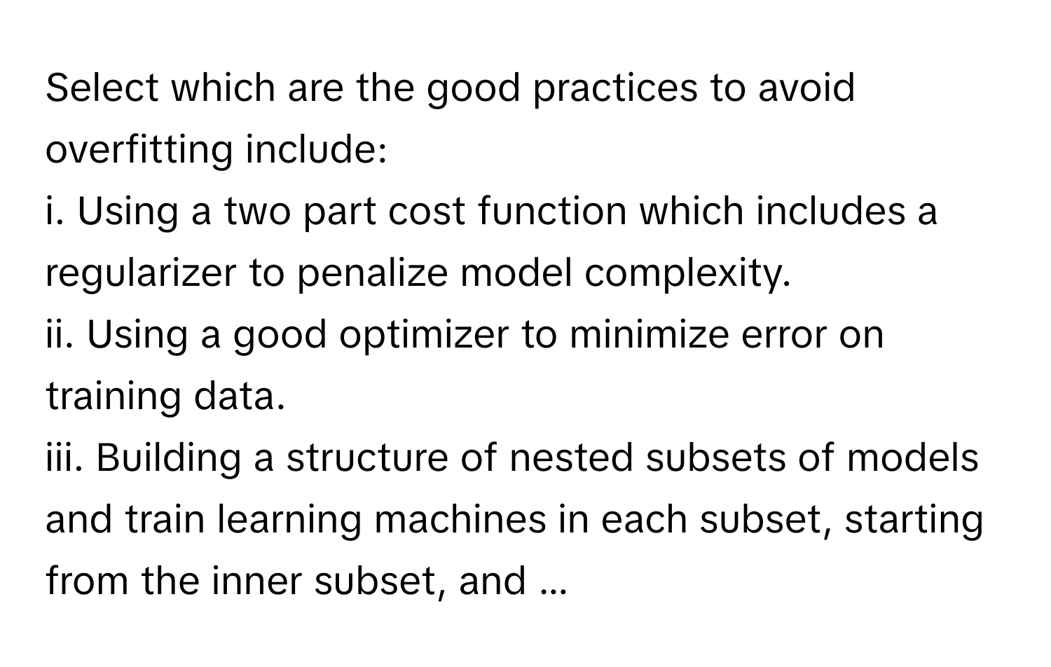 Select which are the good practices to avoid overfitting include:
i. Using a two part cost function which includes a regularizer to penalize model complexity.
ii. Using a good optimizer to minimize error on training data.
iii. Building a structure of nested subsets of models and train learning machines in each subset, starting from the inner subset, and ...