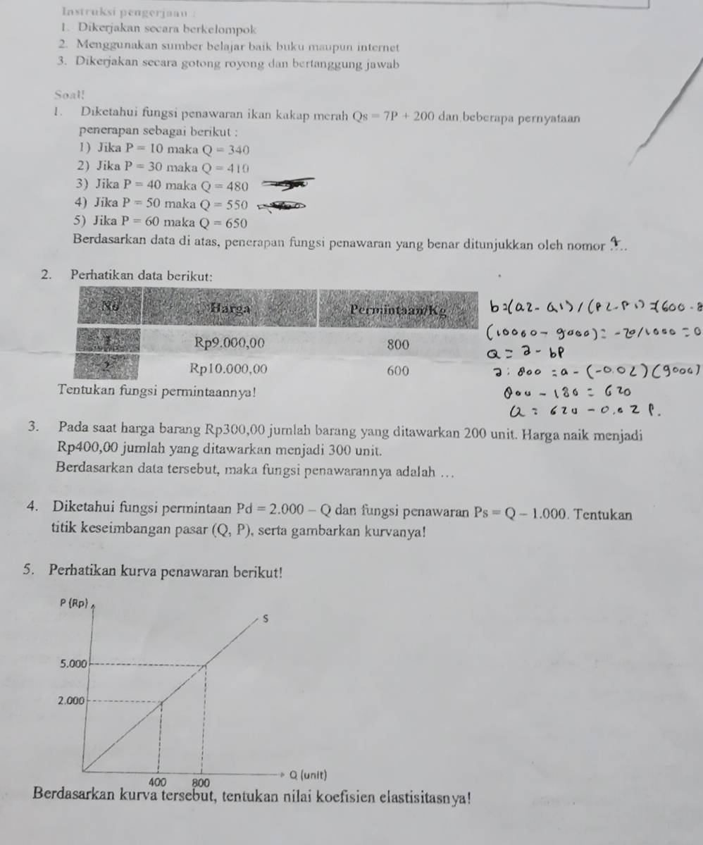 Instruksi pengerjaau : 
1. Dikerjakan secara berkelompok 
2. Menggunakan sumber belajar baik buku maupun internet 
3. Dikerjakan secara gotong royong dan bertanggung jawab 
Soal! 
1. Diketahui fungsi penawaran ikan kakap merah Qs=7P+200 dan beberapa pernyataan 
penerapan sebagai berikut : 
1) Jika P=10 maka Q=340
2) Jika P=30 maka Q=410
3) Jika P=40 maka Q=480
4) Jika P=50 maka Q=550
5) Jika P=60 maka Q=650
Berdasarkan data di atas, penerapan fungsi penawaran yang benar ditunjukkan oleh nomor 
2. Perhatikan data berikut: 
3. Pada saat harga barang Rp300,00 jurnlah barang yang ditawarkan 200 unit. Harga naik menjadi
Rp400,00 jumlah yang ditawarkan menjadi 300 unit. 
Berdasarkan data tersebut, maka fungsi penawarannya adalah ….. 
4. Diketahui fungsi permintaan Pd=2.000-Q dan fungsi penawaran Ps=Q-1.000 Tentukan 
titik keseimbangan pasar (Q,P) , serta gambarkan kurvanya! 
5. Perhatikan kurva penawaran berikut! 
Berdasarkan kurva tersebut, tentukan nilai koefisien elastisitasnya!