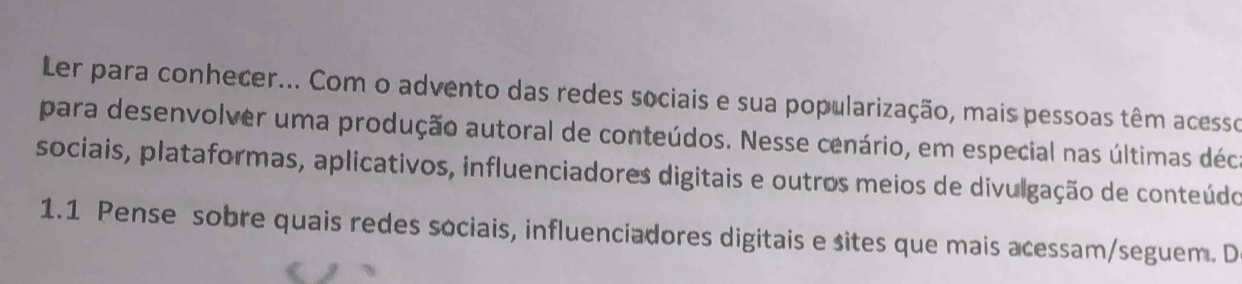 Ler para conhecer... Com o advento das redes sociais e sua popularização, mais pessoas têm acesso 
para desenvolver uma produção autoral de conteúdos. Nesse cenário, em especial nas últimas déc 
sociais, plataformas, aplicativos, influenciadores digitais e outros meios de divulgação de conteúdo 
1.1 Pense sobre quais redes sociais, influenciadores digitais e sites que mais acessam/seguem. D