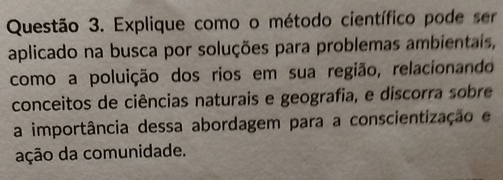 Explique como o método científico pode ser 
aplicado na busca por soluções para problemas ambientals, 
como a poluição dos rios em sua região, relacionando 
conceitos de ciências naturais e geografia, e discorra sobre 
a importância dessa abordagem para a conscientização e 
ação da comunidade.