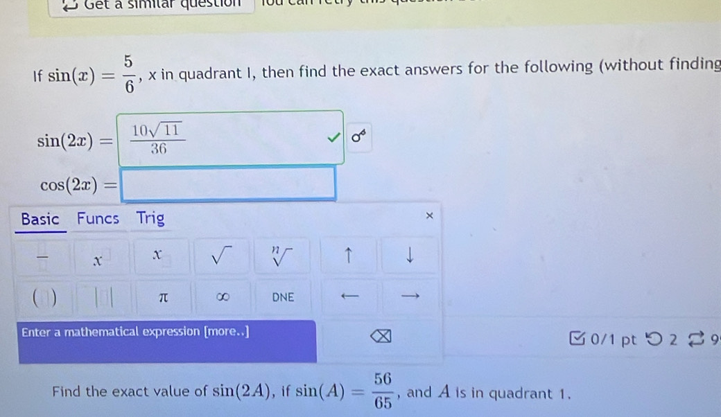 Get a similar question 
If sin (x)= 5/6  , x in quadrant I, then find the exact answers for the following (without finding
sin (2x)= 10sqrt(11)/36 
J sigma^6
cos (2x)=□
Basic Funcs Trig 
×
x x sqrt() sqrt[n]() ↑ downarrow 
 ) 
π ∞ DNE
Enter a mathematical expression [more..] 
□ 0/1pt つ 2 % 9 
Find the exact value of sin (2A) , if sin (A)= 56/65  , and A is in quadrant 1.