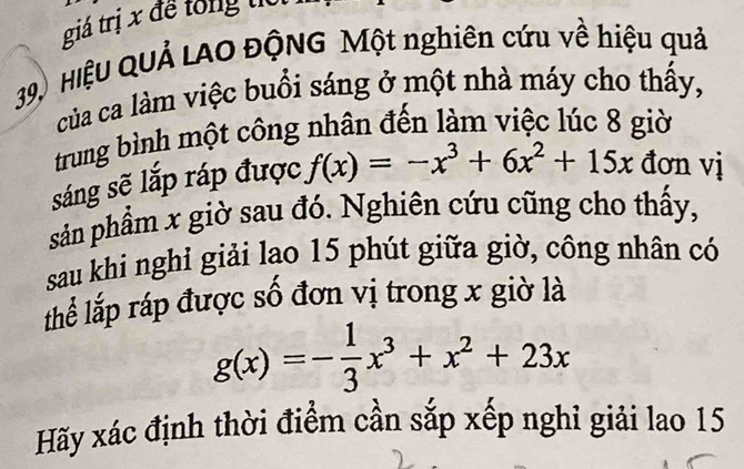 giá trị x để tổng to
39 HiệU QUẢ LAO ĐộNG Một nghiên cứu về hiệu quả
của ca làm việc buổi sáng ở một nhà máy cho thấy,
trung bình một công nhân đến làm việc lúc 8 giờ
sáng sẽ lắp ráp được f(x)=-x^3+6x^2+15x đơn vị
sản phẩm x giờ sau đó. Nghiên cứu cũng cho thấy,
sau khi nghỉ giải lao 15 phút giữa giờ, công nhân có
thể lắp ráp được số đơn vị trong x giờ là
g(x)=- 1/3 x^3+x^2+23x
Hãy xác định thời điểm cần sắp xếp nghỉ giải lao 15