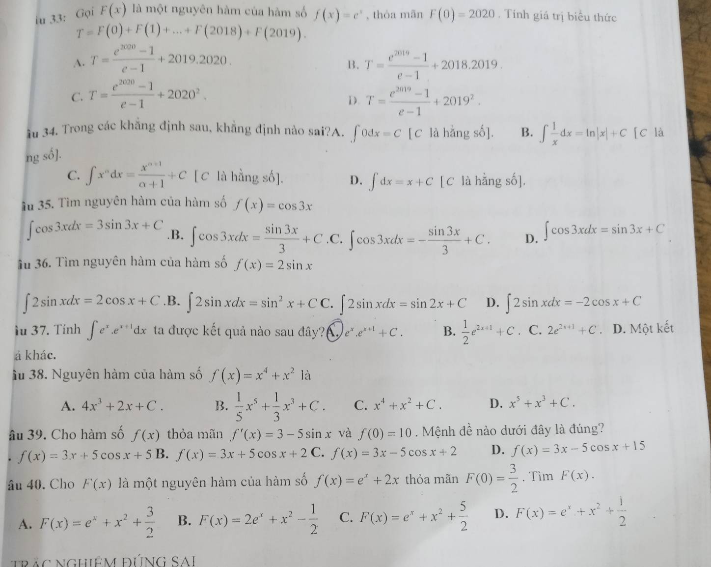 iu 33: Gọi F(x) là một nguyên hàm của hàm số f(x)=e^x , thóa mãn F(0)=2020. Tính giá trị biểu thức
T=F(0)+F(1)+...+F(2018)+F(2019).
A. T= (e^(2020)-1)/e-1 +2019.2020. T= (e^(2019)-1)/e-1 +2018.2019.
B.
C. T= (e^(2020)-1)/e-1 +2020^2.
D. T= (e^(2019)-1)/e-1 +2019^2.
ầu 34. Trong các khẳng định sau, khẳng định nào sai?A. ∈t 0dx=C[C là hằng số]. B. ∈t  1/x dx=ln |x|+C [C là
ng số].
C. ∈t x^ndx= (x^(n+1))/n+1 +C [C là hằng số]. D. ∈t dx=x+C [C là hằng số].
ầu 35. Tìm nguyên hàm của hàm số f(x)=cos 3x
∈t cos 3xdx=3sin 3x+C .B. ∈t cos 3xdx= sin 3x/3 +C.C.∈t cos 3xdx=- sin 3x/3 +C. D. ∈t cos 3xdx=sin 3x+C
Ấu 36. Tìm nguyên hàm của hàm số f(x)=2sin x
∈t 2sin xdx=2cos x+C .B. ∈t 2sin xdx=sin^2x+CC.∈t 2sin xdx=sin 2x+C D. ∈t 2sin xdx=-2cos x+C
ầu 37. Tính ∈t e^x.e^(x+1)dx ta được kết quả nào sau đây? e^x.e^(x+1)+C. B.  1/2 e^(2x+1)+C. C. 2e^(2x+1)+C D. Một kết
ả khác.
ầu 38. Nguyên hàm của hàm số f(x)=x^4+x^21a
A. 4x^3+2x+C. B.  1/5 x^5+ 1/3 x^3+C. C. x^4+x^2+C. D. x^5+x^3+C.
âu 39. Cho hàm số f(x) thỏa mãn f'(x)=3-5sin x và f(0)=10 Mệnh đề nào dưới đây là đúng?. f(x)=3x+5cos x+5B f(x)=3x+5cos x+2 C. f(x)=3x-5cos x+2 D. f(x)=3x-5cos x+15
âu 40. Cho F(x) là một nguyên hàm của hàm số f(x)=e^x+2x thỏa mãn F(0)= 3/2 . Tìm F(x).
A. F(x)=e^x+x^2+ 3/2  B. F(x)=2e^x+x^2- 1/2  C. F(x)=e^x+x^2+ 5/2  D. F(x)=e^x+x^2+ 1/2 
trắc nGHiÊM đÚNG SAI