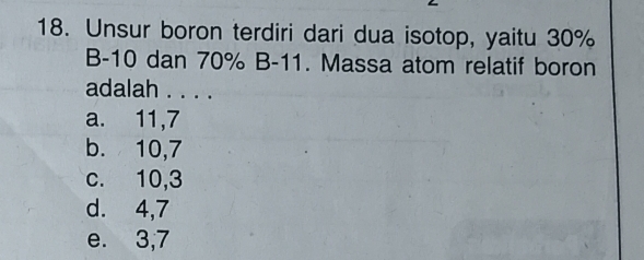 Unsur boron terdiri dari dua isotop, yaitu 30%
B -10 dan 70% B -11. Massa atom relatif boron
adalah . . . .
a. 11, 7
b. 10, 7
c. 10, 3
d. 4, 7
e. 3, 7