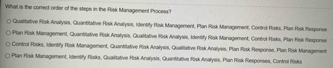 What is the correct order of the steps in the Risk Management Process?
Qualitative Risk Analysis, Quantitative Risk Analysis, Identify Risk Management, Plan Risk Management, Control Risks, Plan Risk Response
Plan Risk Management, Quantitative Risk Analysis, Qualitative Risk Analysis, Identify Risk Management, Control Risks, Plan Risk Response
Control Risks, Identify Risk Management, Quantitative Risk Analysis, Qualitative Risk Analysis, Plan Risk Response, Plan Risk Management
Plan Risk Management, Identify Risks, Qualitative Risk Analysis, Quantitative Risk Analysis, Plan Risk Responses, Control Risks