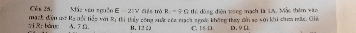 Mắc vào nguồn E=21V điện trở R_1=9Omega thì dòng điện trong mạch là 1A. Mắc thêm vào
mạch điện trở R_2 nối tiếp với Rị thì thấy công suất của mạch ngoài không thay đổi so với khi chưa mắc. Giá
trị R_2 bằng: A. 7 Ω. B. 12 Ω. C. 16 Ω. D. 9Ω