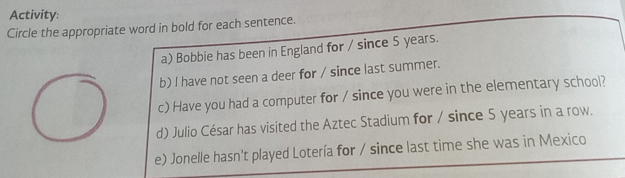 Activity: 
Circle the appropriate word in bold for each sentence. 
a) Bobbie has been in England for / since 5 years. 
b) I have not seen a deer for / since last summer. 
c) Have you had a computer for / since you were in the elementary school? 
d) Julio César has visited the Aztec Stadium for / since 5 years in a row. 
e) Jonelle hasn’t played Lotería for / since last time she was in Mexico