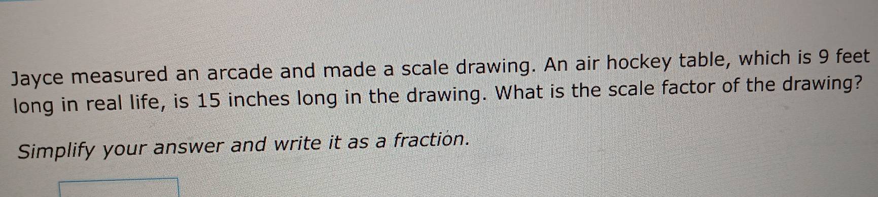 Jayce measured an arcade and made a scale drawing. An air hockey table, which is 9 feet
long in real life, is 15 inches long in the drawing. What is the scale factor of the drawing? 
Simplify your answer and write it as a fraction.