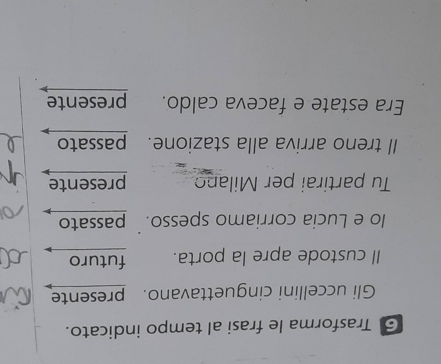Trasforma le frasi al tempo indicato. 
Gli uccellini cinguettavano. presente 
Il custode apre la porta. 
futuro 
lo e Lucia corriamo spesso. passato 
Tu partirai per Milano presente 
ll treno arriva alla stazione. passato 
Era estate e faceva caldo. 
presente