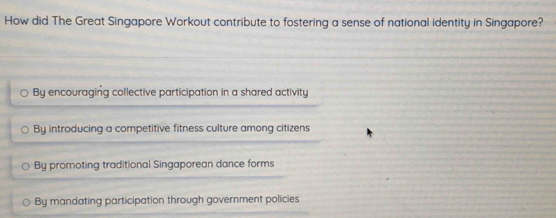 How did The Great Singapore Workout contribute to fostering a sense of national identity in Singapore?
By encouraging collective participation in a shared activity
By introducing a competitive fitness culture among citizens
By promoting traditional Singaporean dance forms
By mandating participation through government policies