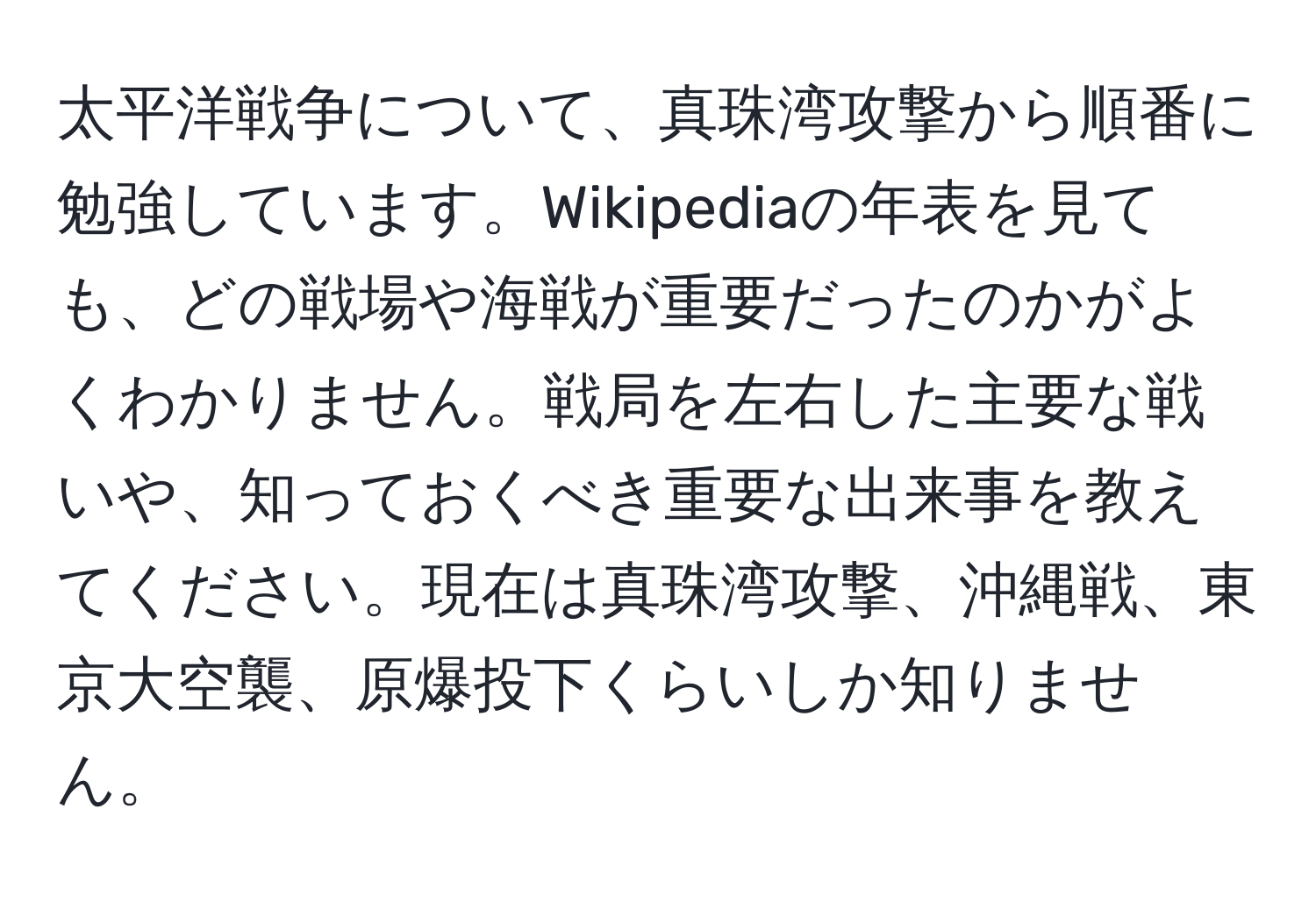 太平洋戦争について、真珠湾攻撃から順番に勉強しています。Wikipediaの年表を見ても、どの戦場や海戦が重要だったのかがよくわかりません。戦局を左右した主要な戦いや、知っておくべき重要な出来事を教えてください。現在は真珠湾攻撃、沖縄戦、東京大空襲、原爆投下くらいしか知りません。