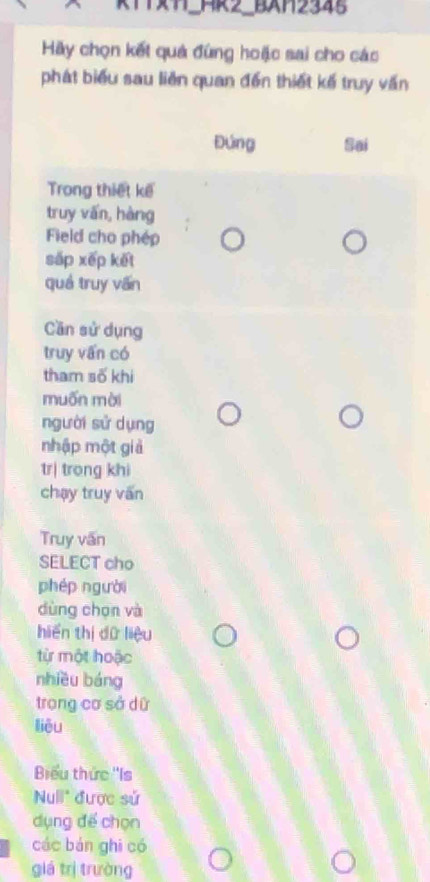 RT4_HR2_BXH2345
Hãy chọn kết quả đứng hoặc sai cho các
phát biểu sau liên quan đến thiết kế truy vấn
Đứng Sai
Trong thiết kế
truy vấn, hàng
Field cho phép
sắp xếp kết
quá truy văn
Cần sử dụng
truy vấn có
tham số khi
muốn mài
người sử dụng
nhập một giả
tr| trong khi
chạy truy vấn
Truy vấn
SELECT cho
phép người
dùng chọn và
hiển thị dữ liệu
từ một hoặc
nhiều báng
trong cơ sở dữ
liêu
Biểu thức ''Is
Null" được sử
dụng để chọn
các bán ghi có
giá trị trường