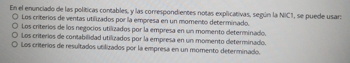 En el enunciado de las políticas contables, y las correspondientes notas explicativas, según la NIC1, se puede usar:
Los criterios de ventas utilizados por la empresa en un momento determinado.
Los criterios de los negocios utilizados por la empresa en un momento determinado.
Los criterios de contabilidad utilizados por la empresa en un momento determinado.
Los criterios de resultados utilizados por la empresa en un momento determinado.