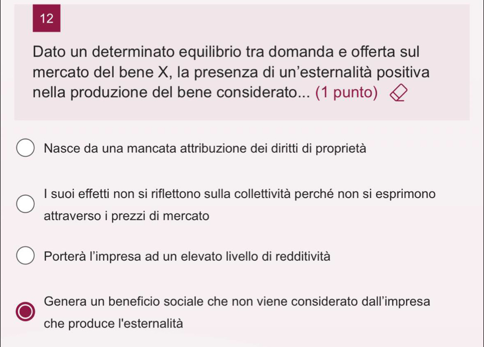 Dato un determinato equilibrio tra domanda e offerta sul
mercato del bene X, la presenza di un'esternalità positiva
nella produzione del bene considerato... (1 punto)
Nasce da una mancata attribuzione dei diritti di proprietà
Il suoi effetti non si riflettono sulla collettività perché non si esprimono
attraverso i prezzi di mercato
Porterà l'impresa ad un elevato livello di redditività
Genera un beneficio sociale che non viene considerato dall’impresa
che produce l'esternalità