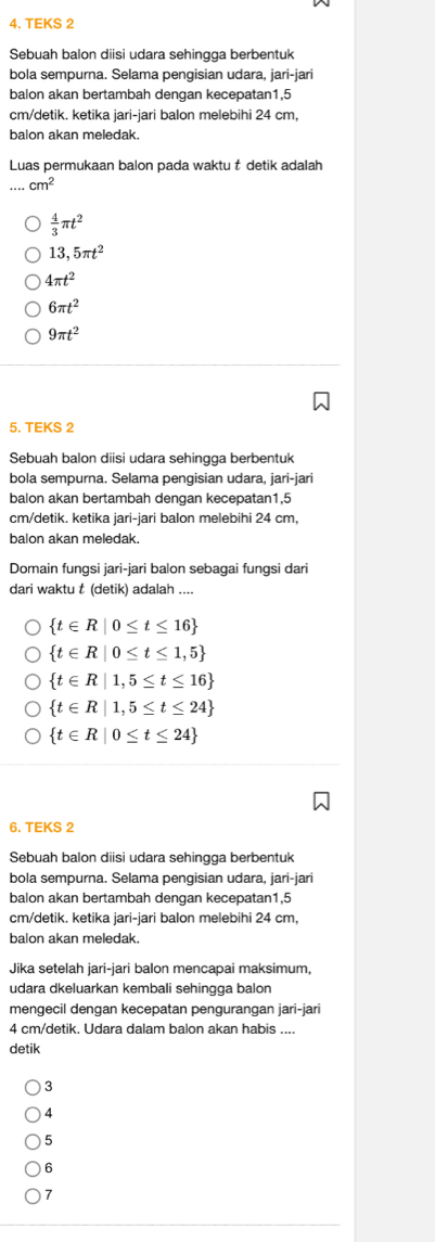 TEKS 2
Sebuah balon diisi udara sehingga berbentuk
bola sempurna. Selama pengisian udara, jari-jari
balon akan bertambah dengan kecepatan1,5
cm/detik. ketika jari-jari balon melebihi 24 cm,
balon akan meledak.
Luas permukaan balon pada waktu t detik adalah
cm^2
 4/3 π t^2
13,5π t^2
4π t^2
6π t^2
9π t^2
5. TEKS 2
Sebuah balon diisi udara sehingga berbentuk
bola sempurna. Selama pengisian udara, jari-jari
balon akan bertambah dengan kecepatan1,5
cm/detik. ketika jari-jari balon melebihi 24 cm,
balon akan meledak.
Domain fungsi jari-jari balon sebagai fungsi dari
dari waktu t (detik) adalah ....
 t∈ R|0≤ t≤ 16
 t∈ R|0≤ t≤ 1,5
 t∈ R|1,5≤ t≤ 16
 t∈ R|1,5≤ t≤ 24
 t∈ R|0≤ t≤ 24
6. TEKS 2
Sebuah balon diisi udara sehingga berbentuk
bola sempurna. Selama pengisian udara, jari-jari
balon akan bertambah dengan kecepatan1,5
cm/detik. ketika jari-jari balon melebihi 24 cm,
balon akan meledak.
Jika setelah jari-jari balon mencapai maksimum,
udara dkeluarkan kembali sehingga balon
mengecil dengan kecepatan pengurangan jari-jari
4 cm/detik. Udara dalam balon akan habis ....
detik
3
4
5
6
7