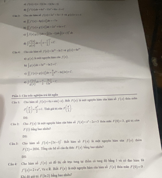 c) f(x)=(x-1)(2x-1)(3x-1)
d) ∈t f'(x)dx=6x^3-11x^2+6x-1+C
Câu 3: Cho các hàm số f(x)=2x^2+5x-3 và g(x)=x+3
a) ∈t [f'(x)-4g(x)]dx=-7x
b) ∈t [f'(x)+g'(x)]dx=2x^2+6x+C
c) ∈t f(x).g(x)dx=∈t (2x-1)dx.∈t (x+3)^2dx.
d) ∈t  f(x)/g(x) dx=(x- 1/2 )^2+C.
Câu 4: Cho các hàm số f(x)=3e^(2x)-ln 2 và g(x)=6e^(2x).
a) g(x) là một nguyên hàm của f(x).
b) ∈t g(x)dx=3e^(2x)-ln 2+C.
c) ∈t [f(x)+g(x)]dx= 9/2 e^(2x)-ln (2x)+C.
d) ∈t  f(x)/g(x) dx= x/2 - ln 2/12e^(2x) +C.
Phần 3. Câu trắc nghiệm trã lời ngắn
Câu 1: Cho hàm số f(x)=4x+sin (-x). Biết F(x) là một nguyên hàm của hàm số f(x) thỏa mãn
F( π /2 )= π^2/2 +1. Tính giá trị của F( π /3 ).
DS:
Câu 2: Cho F(x) là một nguyên hàm của hàm số f(x)=x^2-2x+3 thỏa mãn F(0)=2 , giá trị của
F(1) bằng bao nhiêu?
ĐS:
Câu 3: Cho hàm số f(x)=(2x-1)^3. Biết him số F(x) là một nguyên hàm của f(x) thỏa
F(2)=2036. Tổng các hệ số của đa thức F(x) bằng bao nhiêu?
DS:
Câu 4: Cho hàm số f(x) có đồ thị cắt trục tung tại điểm có tung độ bằng 1 và có đạo hàm là
f'(x)=2+e^x,forall x∈ R. Biết F(x) là một nguyên hàm của hàm số f(x) thòa mãn F(0)=0.
Khị đó giá trị F(ln 2) bằng bao nhiêu?