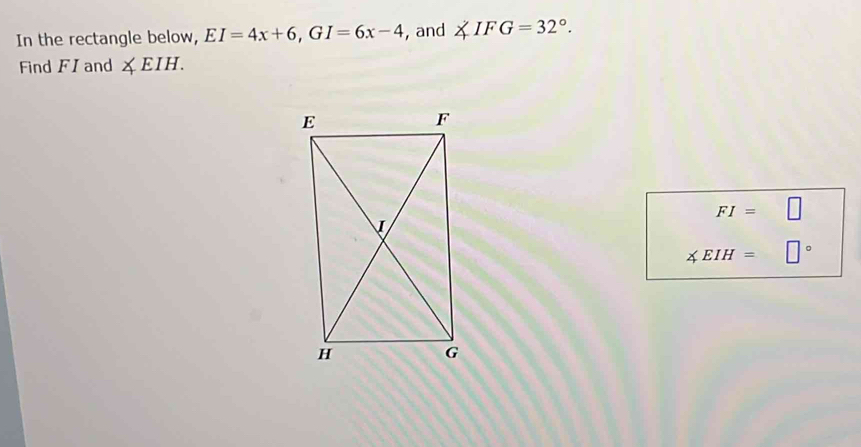 In the rectangle below, EI=4x+6, GI=6x-4 , and ∠ IFG=32°. 
Find FI and ∠ EIH.
FI= □
∠ EIH= □°