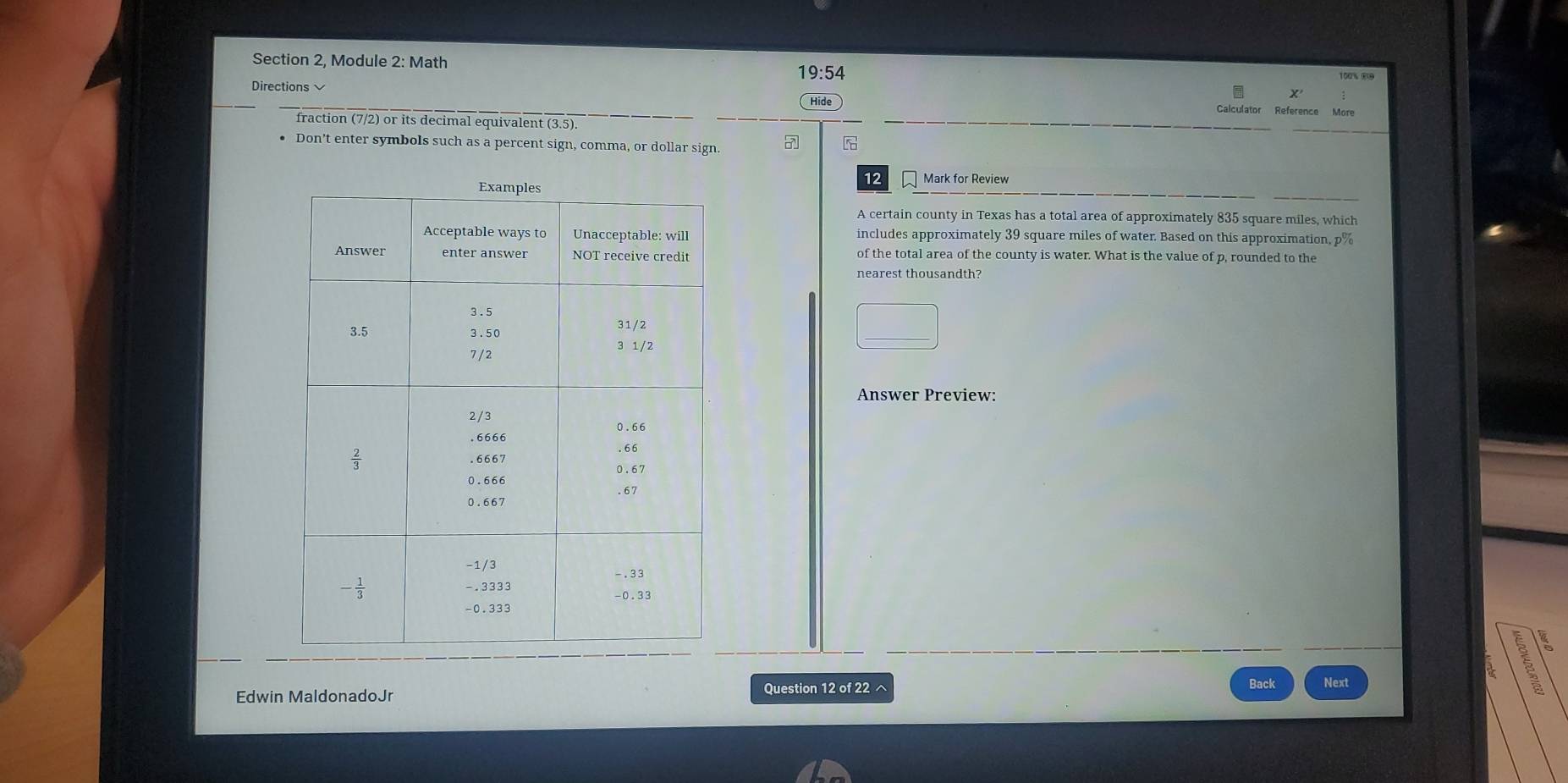 Section 2, Module 2: Math 100% 89
19:54
Directions
Hide Calculator Reference More
fraction (7/2) or its decimal equivalent (3.5).
Don’t enter symbols such as a percent sign, comma, or dollar sign. 27
12 Mark for Review
A certain county in Texas has a total area of approximately 835 square miles, which
includes approximately 39 square miles of water. Based on this approximation, p%
of the total area of the county is water. What is the value of p, rounded to the
Answer Preview:
Question 12 of 22 ^ Back
Edwin MaldonadoJr Next