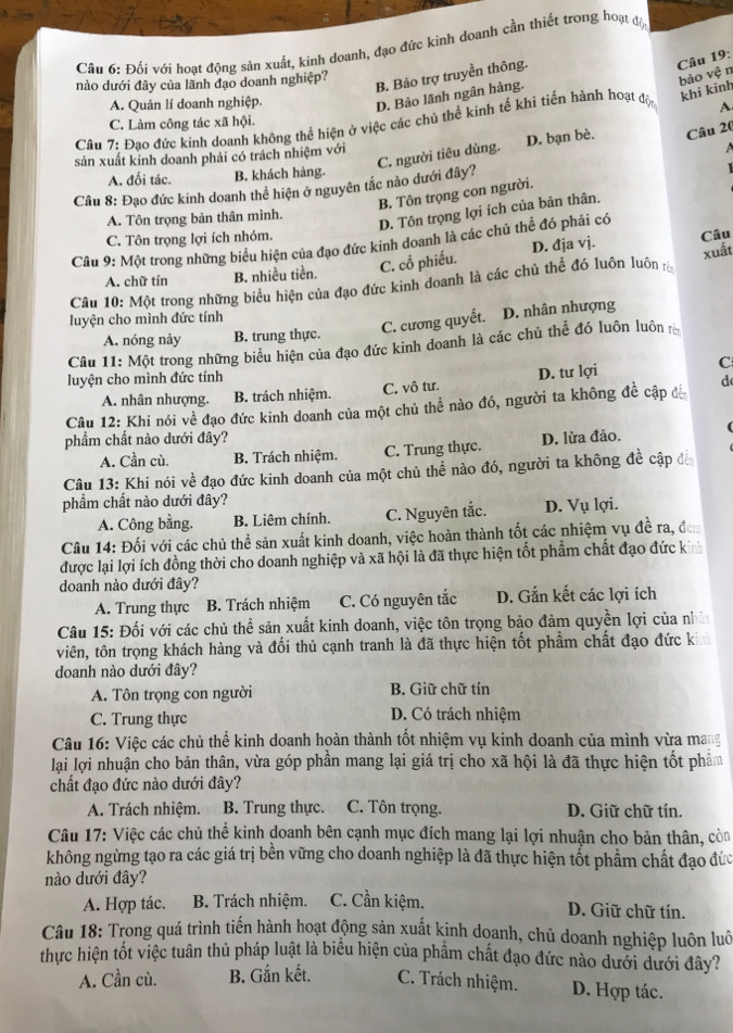 Đối với hoạt động sản xuất, kinh doanh, đạo đức kinh doanh cần thiết trong hoạt độ
B. Bảo trợ truyền thông.
Câu 19:
nào dưới đây của lãnh đạo doanh nghiệp?
bảo vệ n
khi kinh
A. Quản lí doanh nghiệp.
D. Bảo lãnh ngân hàng.
C. Làm công tác xã hội.
Câu 7: Đao đức kinh doanh không thể hiện ở việc các chủ thể kinh tế khi tiến hành hoạt độn A
C. người tiêu dùng. D. bạn bè. Câu 20
sản xuất kinh doanh phải có trách nhiệm với
a
A. đối tác. B. khách hàng.
Câu 8: Đạo đức kinh doanh thể hiện ở nguyên tắc nào đưới đây?
B. Tôn trọng con người.
A. Tôn trọng bản thân mình.
D. Tôn trọng lợi ích của bản thân.
C. Tôn trọng lợi ích nhóm.
Câu 9: Một trong những biểu hiện của đạo đức kinh doanh là các chủ thể đó phải có
C. cổ phiếu. D. đja vj.
xuất
Câu 10: Một trong những biểu hiện của đạo đức kinh doanh là các chủ thể đó luôn luôn Câu
A. chữ tín B. nhiều tiền.
luyện cho mình đức tính
A. nóng nảy B. trung thực. C. cương quyết. D. nhân nhượng
Câu 11: Một trong những biểu hiện của đạo đức kinh doanh là các chủ thể đó luôn luôn r
luyện cho mình đức tính
A. nhân nhượng. B. trách nhiệm. C. vô tư. D. tư lợi
C
Câu 12: Khi nói về đạo đức kinh doanh của một chủ thể nào đó, người ta không đề cập đế d
phẩm chất nào dưới đây? D. lừa đảo.
A. Cần cù. B. Trách nhiệm. C. Trung thực.
Câu 13: Khi nói về đạo đức kinh doanh của một chủ thể nào đó, người ta không đề cập đế
phẩm chất nào dưới đây?
A. Công bằng. B. Liêm chính. C. Nguyên tắc. D. Vụ lợi.
Câu 14: Đối với các chủ thể sản xuất kinh doanh, việc hoàn thành tốt các nhiệm vụ đề ra, đơn
được lại lợi ích đồng thời cho doanh nghiệp và xã hội là đã thực hiện tốt phẩm chất đạo đức kinh
doanh nào dưới đây?
A. Trung thực B. Trách nhiệm C. Có nguyên tắc D. Gắn kết các lợi ích
Câu 15: Đối với các chủ thể sản xuất kinh doanh, việc tôn trọng bảo đảm quyền lợi của nhì
viên, tôn trọng khách hàng và đối thủ cạnh tranh là đã thực hiện tốt phẩm chất đạo đức kỉ
doanh nào dưới đây?
A. Tôn trọng con người B. Giữ chữ tín
C. Trung thực
D. Có trách nhiệm
Câu 16: Việc các chủ thể kinh doanh hoàn thành tốt nhiệm vụ kinh doanh của mình vừa mang
lại lợi nhuận cho bản thân, vừa góp phần mang lại giá trị cho xã hội là đã thực hiện tốt phẩm
chất đạo đức nào dưới đây?
A. Trách nhiệm. B. Trung thực. C. Tôn trọng. D. Giữ chữ tín.
Câu 17: Việc các chủ thể kinh doanh bên cạnh mục đích mang lại lợi nhuận cho bản thân, còn
không ngừng tạo ra các giá trị bền vững cho doanh nghiệp là đã thực hiện tốt phẩm chất đạo đức
nào dưới đây?
A. Hợp tác.  B. Trách nhiệm. C. Cần kiệm. D. Giữ chữ tín.
Câu 18: Trong quá trình tiến hành hoạt động sản xuất kinh doanh, chủ doanh nghiệp luôn luô
thực hiện tốt việc tuân thủ pháp luật là biểu hiện của phẩm chất đạo đức nào dưới dưới đây?
A. Cần cù. B. Gắn kết. C. Trách nhiệm. D. Hợp tác.