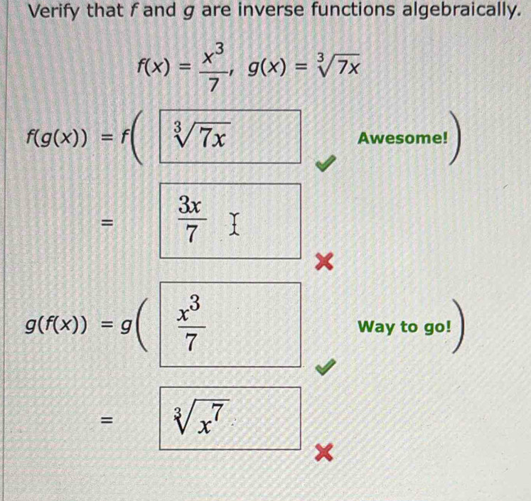 Verify that f and g are inverse functions algebraically.
f(x)= x^3/7 , g(x)=sqrt[3](7x)
f(g(x))=f(sqrt[3](7x) Awesome! 
=  1/2   3x/7 
×
g(f(x))=g( x^3/7  Way to go! 
= sqrt[3](x^7)
×