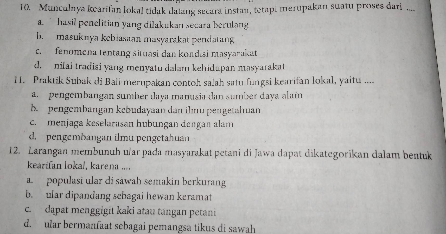 Munculnya kearifan lokal tidak datang secara instan, tetapi merupakan suatu proses dari ....
a. hasil penelitian yang dilakukan secara berulang
b. masuknya kebiasaan masyarakat pendatang
c. fenomena tentang situasi dan kondisi masyarakat
d. nilai tradisi yang menyatu dalam kehidupan masyarakat
11. Praktik Subak di Bali merupakan contoh salah satu fungsi kearifan lokal, yaitu ....
a. pengembangan sumber daya manusia dan sumber daya alam
b. pengembangan kebudayaan dan ilmu pengetahuan
c. menjaga keselarasan hubungan dengan alam
d. pengembangan ilmu pengetahuan
12. Larangan membunuh ular pada masyarakat petani di Jawa dapat dikategorikan dalam bentuk
kearifan lokal, karena ....
a. populasi ular di sawah semakin berkurang
b. ular dipandang sebagai hewan keramat
c. dapat menggigit kaki atau tangan petani
d. ular bermanfaat sebagai pemangsa tikus di sawah