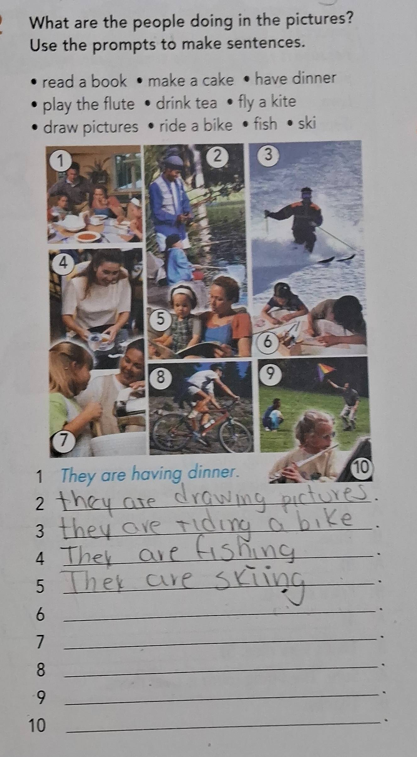 What are the people doing in the pictures? 
Use the prompts to make sentences. 
read a book • make a cake • have dinner 
play the flute • drink tea • fly a kite 
draw pictures • ride a bike • fish • ski 
_2 
. 
_3 
. 
_4 
. 
_5 
. 
_6 
. 
_7 
、 
_8 
. 
_9 
. 
10_ 
.