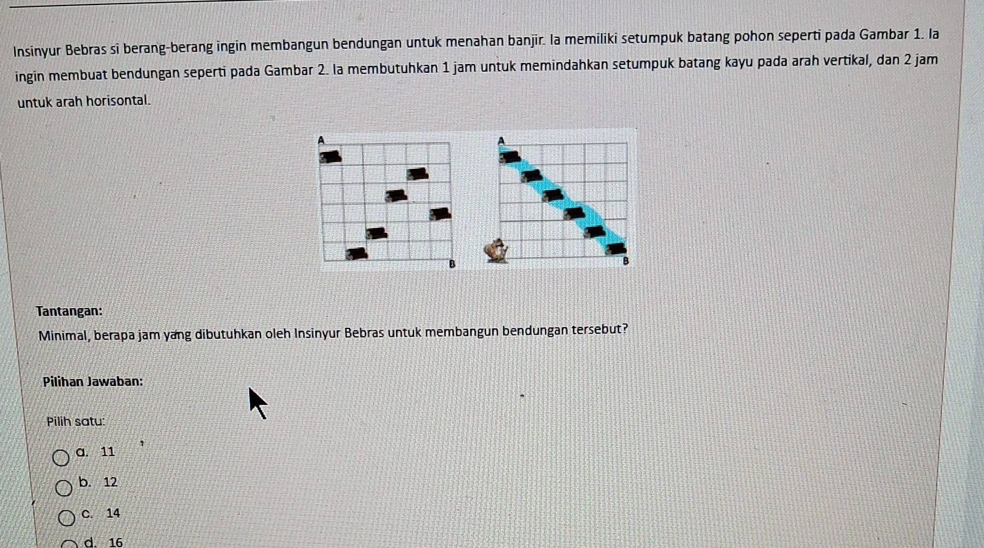 Insinyur Bebras si berang-berang ingin membangun bendungan untuk menahan banjir. la memiliki setumpuk batang pohon seperti pada Gambar 1. la
ingin membuat bendungan seperti pada Gambar 2. la membutuhkan 1 jam untuk memindahkan setumpuk batang kayu pada arah vertikal, dan 2 jam
untuk arah horisontal.
A
A
B
B
Tantangan:
Minimal, berapa jam yang dibutuhkan oleh Insinyur Bebras untuk membangun bendungan tersebut?
Pilihan Jawaban:
Pilih satu:
a. 11
b. 12
C. 14
d. 16