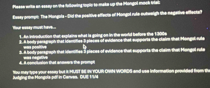 Please write an essay on the following topic to make up the Mongol mock trial: 
Essay prompt: The Mongols - Did the positive effects of Mongol rule outweigh the negative effects? 
Your essay must have... 
1. An introduction that explains what is going on in the world before the 1300s 
2. A body paragraph that identifies 3 pieces of evidence that supports the claim that Mongol rule 
was positive 
3. A body paragraph that identifies 3 pieces of evidence that supports the claim that Mongol rule 
was negative 
4. A conclusion that answers the prompt 
You may type your essay but it MUST BE IN YOUR OWN WORDS and use information provided from th 
Judging the Mongols pdf in Canvas. DUE 11/4