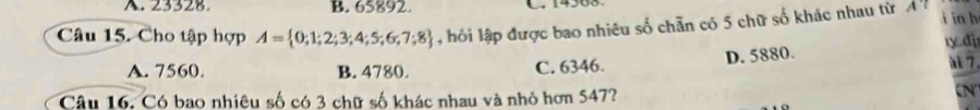 A. 23328. B. 65892.
Câu 15. Cho tập hợp A= 0;1;2;3;4;5;6;7;8 hồi lập được bao nhiêu số chẵn có 5 chữ số khác nhau từ A'l i in h
D. 5880. ty đị
A. 7560. B. 4780. C. 6346.
7
Câu 16. Có bao nhiêu số có 3 chữ số khác nhau và nhỏ hơn 547?