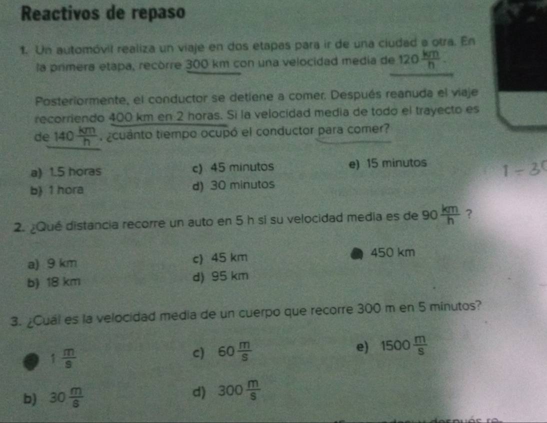 Reactivos de repaso
1. Un automóvil realiza un viaje en dos etapas para ir de una ciudad a otra. En
la primera etapa, recórre 300 km con una velocidad media de 120 km/h . 
Posteriormente, el conductor se detiene a comer. Después reanuda el viaje
recorriendo 400 km en 2 horas. Si la velocidad media de todó el trayecto es
de 140 km/h  ¿cuanto tiempo ocupó el conductor para comer?
a) 1.5 horas c) 45 minutos e) 15 minutos
1-3^0
b) 1 hora d) 30 minutos
2. ¿Qué distancia recorre un auto en 5 h si su velocidad media es de 90 km/h  ?
a) 9 km c) 45 km
450 km
b) 18 km d) 95 km
3. ¿Cual es la velocidad media de un cuerpo que recorre 300 m en 5 minutos?
e) 1500 m/s 
1 m/9 
c) 60 m/s 
b) 30 m/8 
d) 300 m/S 