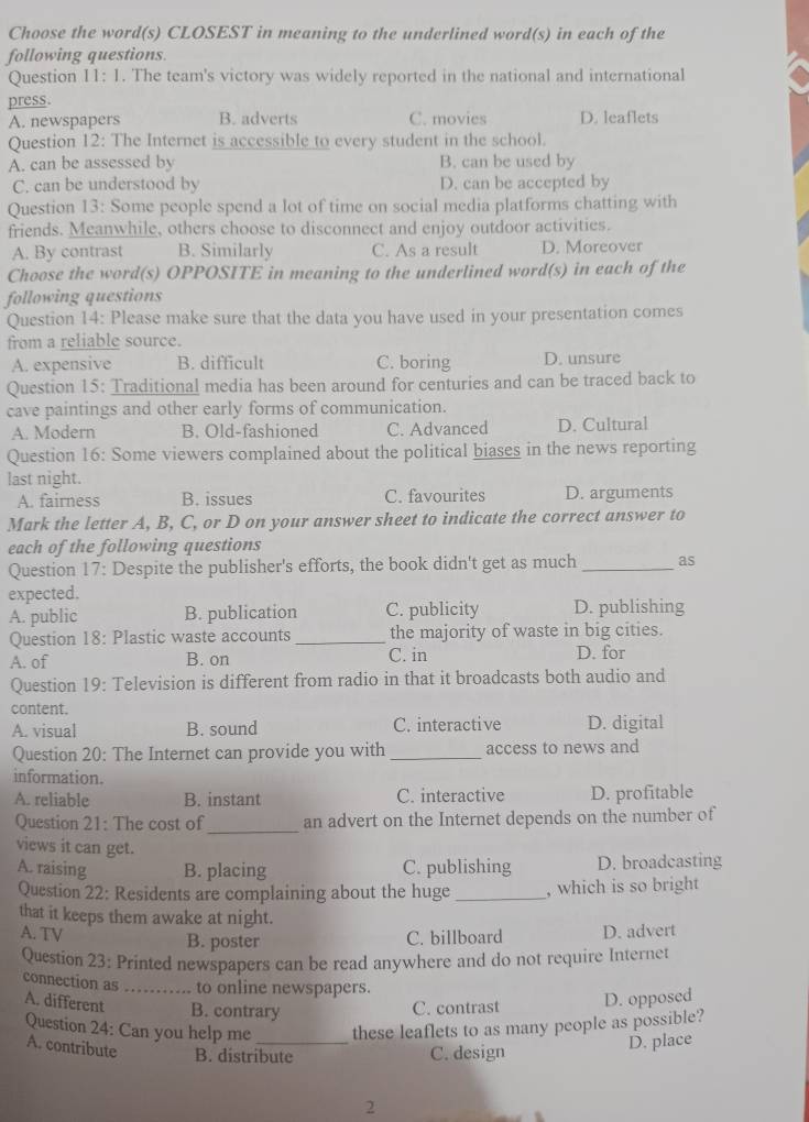 Choose the word(s) CLOSEST in meaning to the underlined word(s) in each of the
following questions.
Question 11: 1. The team's victory was widely reported in the national and international
press.
A. newspapers B. adverts C. movies D. leaflets
Question 12: The Internet is accessible to every student in the school.
A. can be assessed by B. can be used by
C. can be understood by D. can be accepted by
Question 13: Some people spend a lot of time on social media platforms chatting with
friends. Meanwhile, others choose to disconnect and enjoy outdoor activities.
A. By contrast B. Similarly C. As a result D. Moreover
Choose the word(s) OPPOSITE in meaning to the underlined word(s) in each of the
following questions
Question 14: Please make sure that the data you have used in your presentation comes
from a reliable source.
A. expensive B. difficult C. boring D. unsure
Question 15: Traditional media has been around for centuries and can be traced back to
cave paintings and other early forms of communication.
A. Modern B. Old-fashioned C. Advanced D. Cultural
Question 16: Some viewers complained about the political biases in the news reporting
last night.
A. fairness B. issues C. favourites D. arguments
Mark the letter A, B, C, or D on your answer sheet to indicate the correct answer to
each of the following questions
Question 17: Despite the publisher's efforts, the book didn't get as much _as
expected.
A. public B. publication C. publicity D. publishing
Question 18: Plastic waste accounts _the majority of waste in big cities.
A. of B. on C. in D. for
Question 19: Television is different from radio in that it broadcasts both audio and
content.
A. visual B. sound C. interactive D. digital
Question 20: The Internet can provide you with _access to news and
information.
A. reliable B. instant C. interactive D. profitable
Question 21: The cost of _an advert on the Internet depends on the number of
views it can get.
A. raising B. placing C. publishing D. broadcasting
Question 22: Residents are complaining about the huge _, which is so bright
that it keeps them awake at night.
A. TV B. poster C. billboard D. advert
Question 23: Printed newspapers can be read anywhere and do not require Internet
connection as_ to online newspapers.
A. different B. contrary
C. contrast D. opposed
Question 24: Can you help me _these leaflets to as many people as possible?
A. contribute B. distribute C. design
D. place
2