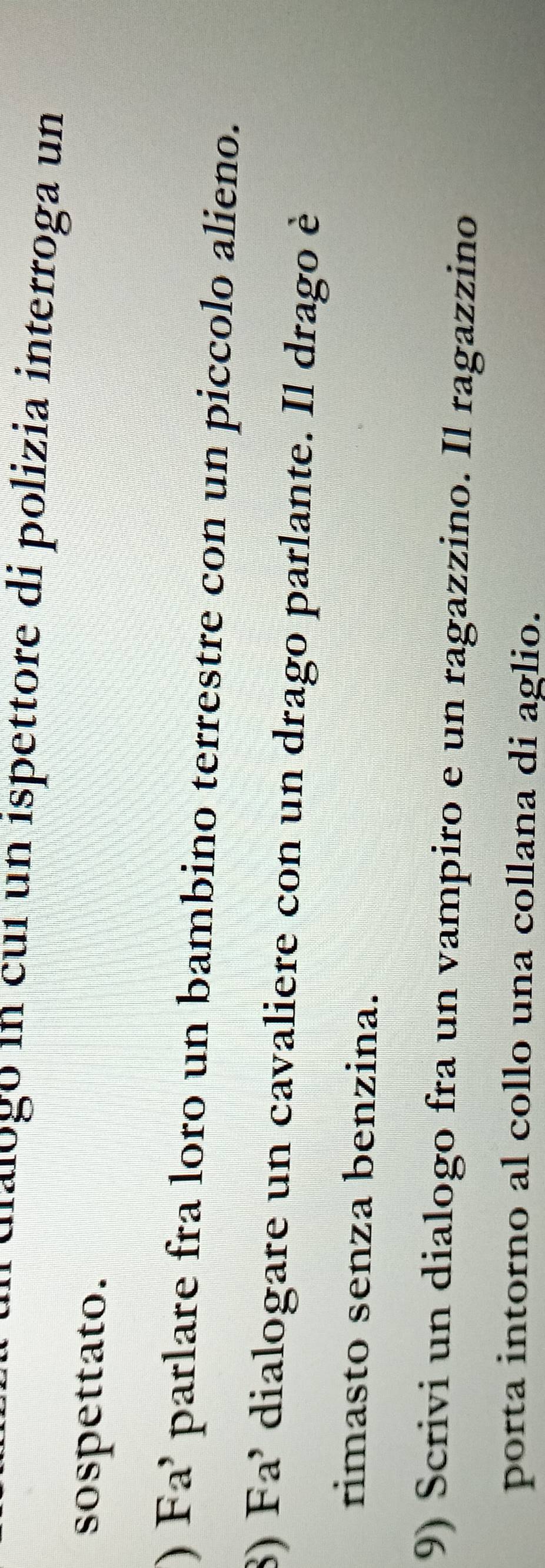 ulalogó in cuí un ispettore di polizia interroga un 
sospettato. 
) Fa’ parlare fra loro un bambino terrestre con un piccolo alieno. 
8) Fa' dialogare un cavaliere con un drago parlante. Il drago è 
rimasto senza benzina. 
9) Scrivi un dialogo fra un vampiro e un ragazzino. Il ragazzino 
porta intorno al collo una collana di aglio.