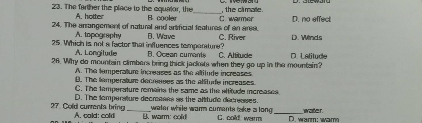 welwad
23. The farther the place to the equator, the_ , the climate.
A. hotter B. cooler C. warmer D. no effect
24. The arrangement of natural and artificial features of an area.
A. topography B. Wave C. River D. Winds
25. Which is not a factor that influences temperature?
A. Longitude B. Ocean currents C. Altitude D. Latitude
26. Why do mountain climbers bring thick jackets when they go up in the mountain?
A. The temperature increases as the altitude increases.
B. The temperature decreases as the altitude increases.
C. The temperature remains the same as the altitude increases.
D. The temperature decreases as the altitude decreases.
27. Cold currents bring _water while warm currents take a long _water.
A. cold: cold B. warm: cold C. cold: warm D. warm: warm