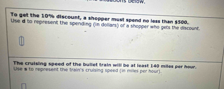 hs below. 
To get the 10% discount, a shopper must spend no less than $500. 
Use d to represent the spending (in dollars) of a shopper who gets the discount. 
The cruising speed of the bullet train will be at least 140 miles per hour. 
Use s to represent the train's cruising speed (in miles per hour).