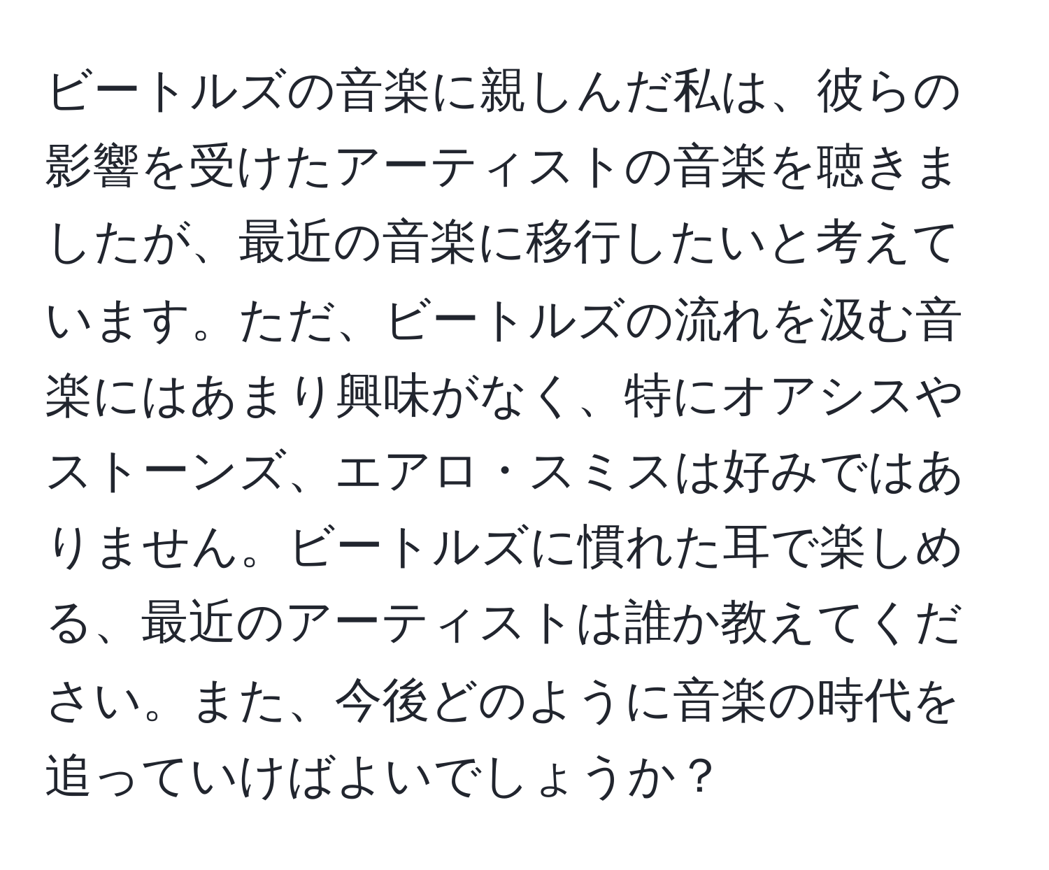 ビートルズの音楽に親しんだ私は、彼らの影響を受けたアーティストの音楽を聴きましたが、最近の音楽に移行したいと考えています。ただ、ビートルズの流れを汲む音楽にはあまり興味がなく、特にオアシスやストーンズ、エアロ・スミスは好みではありません。ビートルズに慣れた耳で楽しめる、最近のアーティストは誰か教えてください。また、今後どのように音楽の時代を追っていけばよいでしょうか？