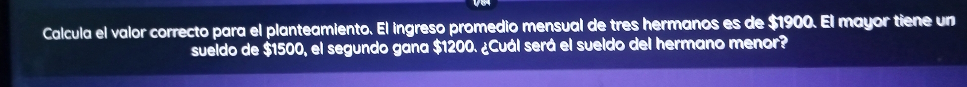 Calcula el valor correcto para el planteamiento. El ingreso promedio mensual de tres hermanos es de $1900. El mayor tiene un 
sueldo de $1500, el segundo gana $1200. ¿Cuál será el sueldo del hermano menor?