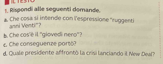 IETESTO 
1. Rispondi alle seguenti domande. 
a. Che cosa si intende con l’espressione “ruggenti 
anni Venti”? 
b. Che cos’è il “giovedì nero”? 
c. Che conseguenze portò? 
d. Quale presidente affrontò la crisi lanciando il New Deal?