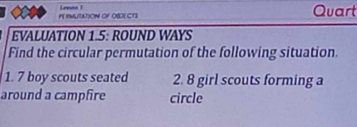 Lenes 1 
PE RMUTATION OF OBJECTS 
Quart 
EVALUATION 1.5: ROUND WAYS 
Find the circular permutation of the following situation. 
1. 7 boy scouts seated 2. 8 girl scouts forming a 
around a campfire circle