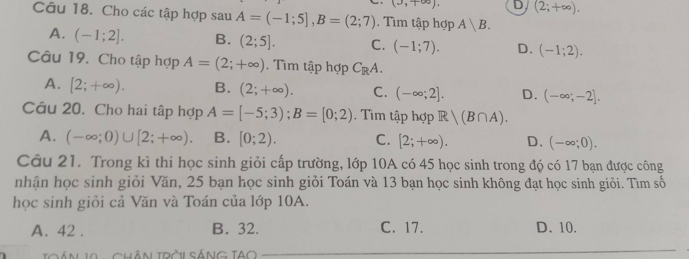 (J,+∈fty ).
D (2;+∈fty ). 
Câu 18. Cho các tập hợp sau A=(-1;5], B=(2;7). Tìm tập hợp A|B.
A. (-1;2].
B. (2;5].
C. (-1;7). D. (-1;2). 
Câu 19. Cho tập hợp A=(2;+∈fty ). Tìm tập hợp C_RA.
A. [2;+∈fty ). B. (2;+∈fty ). C. (-∈fty ;2]. (-∈fty ;-2]. 
D.
Câu 20. Cho hai tập hợp A=[-5;3); B=[0;2). Tìm tập hợp R|(B∩ A).
A. (-∈fty ;0)∪ [2;+∈fty ). B. [0;2). C. [2;+∈fty ). D. (-∈fty ;0). 
Câu 21. Trong kì thi học sinh giỏi cấp trường, lớp 10A có 45 học sinh trong đó có 17 bạn được công
nhận học sinh giỏi Văn, 25 bạn học sinh giỏi Toán và 13 bạn học sinh không đạt học sinh giỏi. Tìm số
học sinh giỏi cả Văn và Toán của lớp 10A.
A. 42. B. 32. C. 17. D. 10.
TQÁN 11 - ChÂN TRờL SÁNG TAO