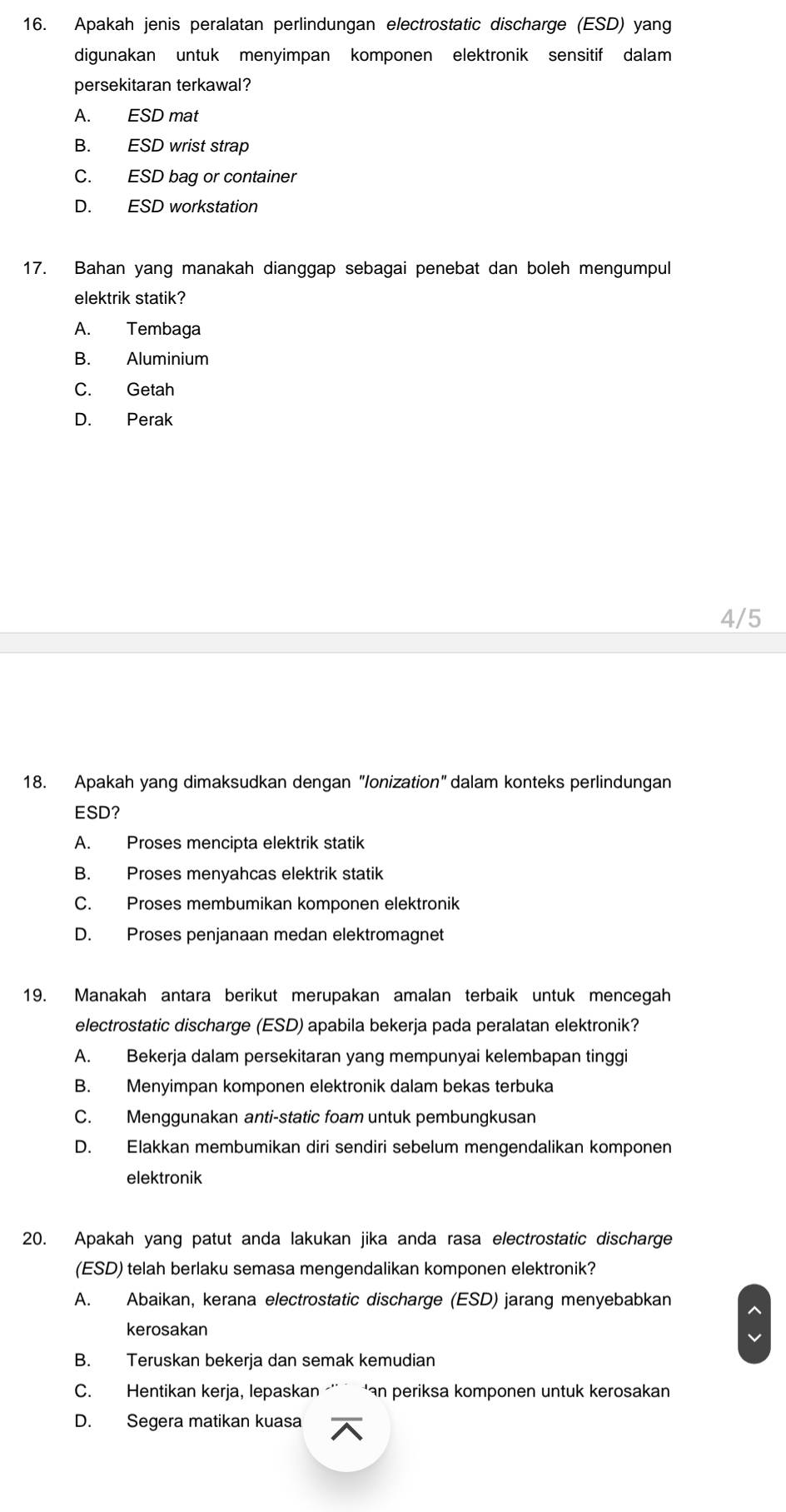 Apakah jenis peralatan perlindungan electrostatic discharge (ESD) yang
digunakan untuk menyimpan komponen elektronik sensitif dalam
persekitaran terkawal?
A. ESD mat
B. ESD wrist strap
C. ESD bag or container
D. ESD workstation
17. Bahan yang manakah dianggap sebagai penebat dan boleh mengumpul
elektrik statik?
A. Tembaga
B. Aluminium
C. Getah
D. Perak
4/5
18. Apakah yang dimaksudkan dengan "Ionization" dalam konteks perlindungan
ESD?
A. Proses mencipta elektrik statik
B. Proses menyahcas elektrik statik
C. Proses membumikan komponen elektronik
D. Proses penjanaan medan elektromagnet
19. Manakah antara berikut merupakan amalan terbaik untuk mencegah
electrostatic discharge (ESD) apabila bekerja pada peralatan elektronik?
A. Bekerja dalam persekitaran yang mempunyai kelembapan tinggi
B. Menyimpan komponen elektronik dalam bekas terbuka
C. Menggunakan anti-static foam untuk pembungkusan
D. Elakkan membumikan diri sendiri sebelum mengendalikan komponen
elektronik
20. Apakah yang patut anda lakukan jika anda rasa electrostatic discharge
(ESD) telah berlaku semasa mengendalikan komponen elektronik?
A. Abaikan, kerana electrostatic discharge (ESD) jarang menyebabkan
kerosakan
B. Teruskan bekerja dan semak kemudian
C. Hentikan kerja, lepaskan 'an periksa komponen untuk kerosakan
D. Segera matikan kuasa