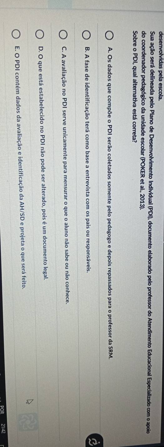 desenvolvidas pela escola.
Sua ação será delineada pelo Plano de Desenvolvimento Individual (PDI), documento elaborado pelo professor do Atendimento Educacional Especializado com o apoio
do coordenador pedagógico da unidade escolar (POKER et al., 2013).
Sobre o PDI, qual alternativa está correta?
A. Os dados que compõe o PDI serão coletados somente pelo pedagogo e depois repassados para o professor da SRM.
B. A fase de identificação terá como base a entrevista com os pais ou responsáveis.
C. A avaliação no PDI serve unicamente para mensurar o que o aluno não sabe ou não conhece.
D. O que está estabelecido no PDI não pode ser alterado, pois é um documento legal.
E. O PDI contém dados da avaliação e identificação da AH/SD e projeta o que será feito.
1:42