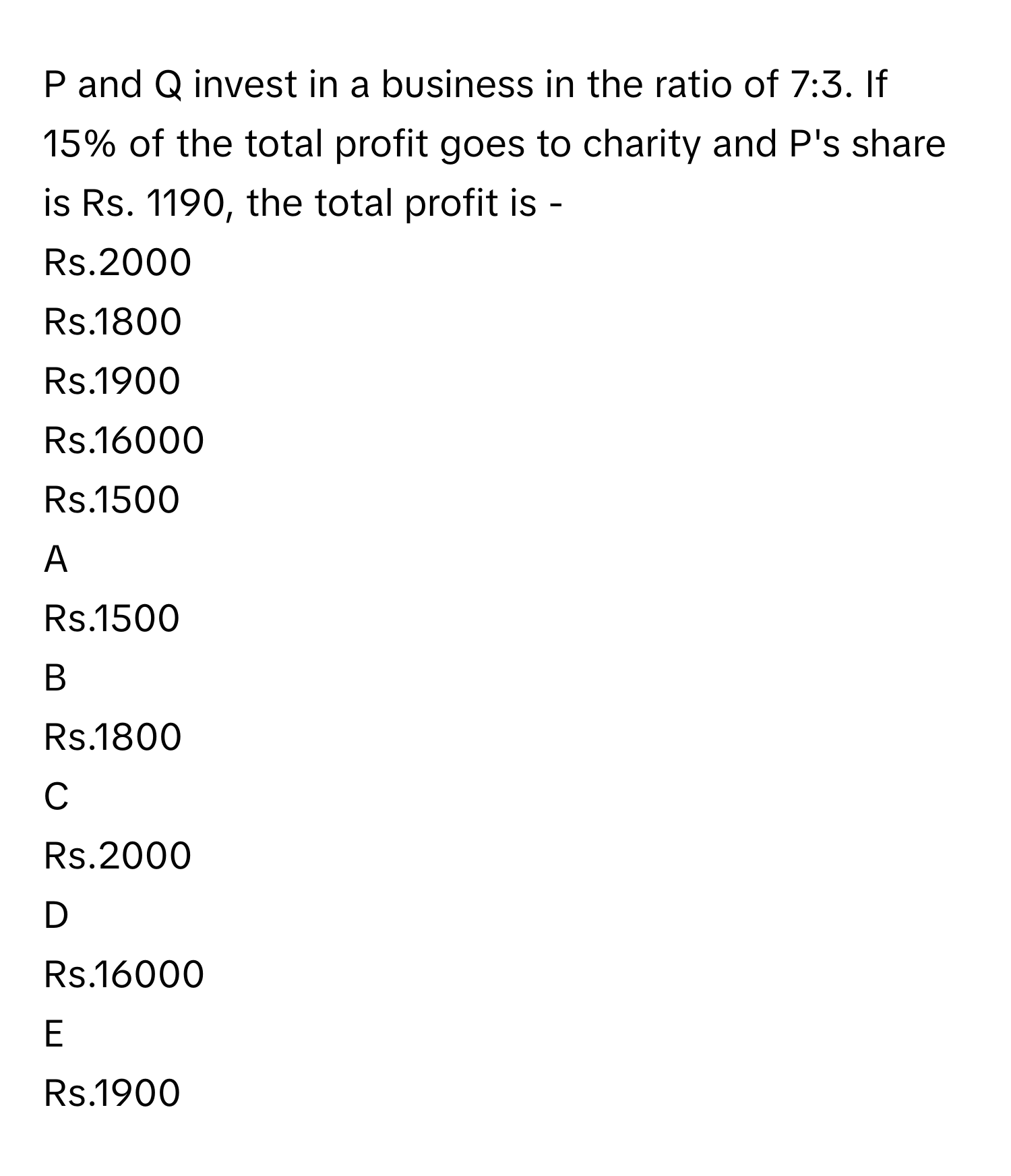 and Q invest in a business in the ratio of 7:3. If 15% of the total profit goes to charity and P's share is Rs. 1190, the total profit is -
Rs.2000

Rs.1800

Rs.1900

Rs.16000

Rs.1500


A  
Rs.1500
 


B  
Rs.1800
 


C  
Rs.2000
 


D  
Rs.16000
 


E  
Rs.1900