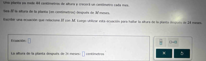 Una planta ya mide 44 centímetros de altura y crecerá un centímetro cada mes. 
Sea H la altura de la planta (en centímetros) después de M meses. 
Escribir una ecuación que relacione A con M. Luego utilizar esta ecuación para hallar la altura de la planta después de 24 meses. 
Ecuación : □ 
 □ /□   □ =□
La altura de la planta después de 24 meses: É centímetros 
×