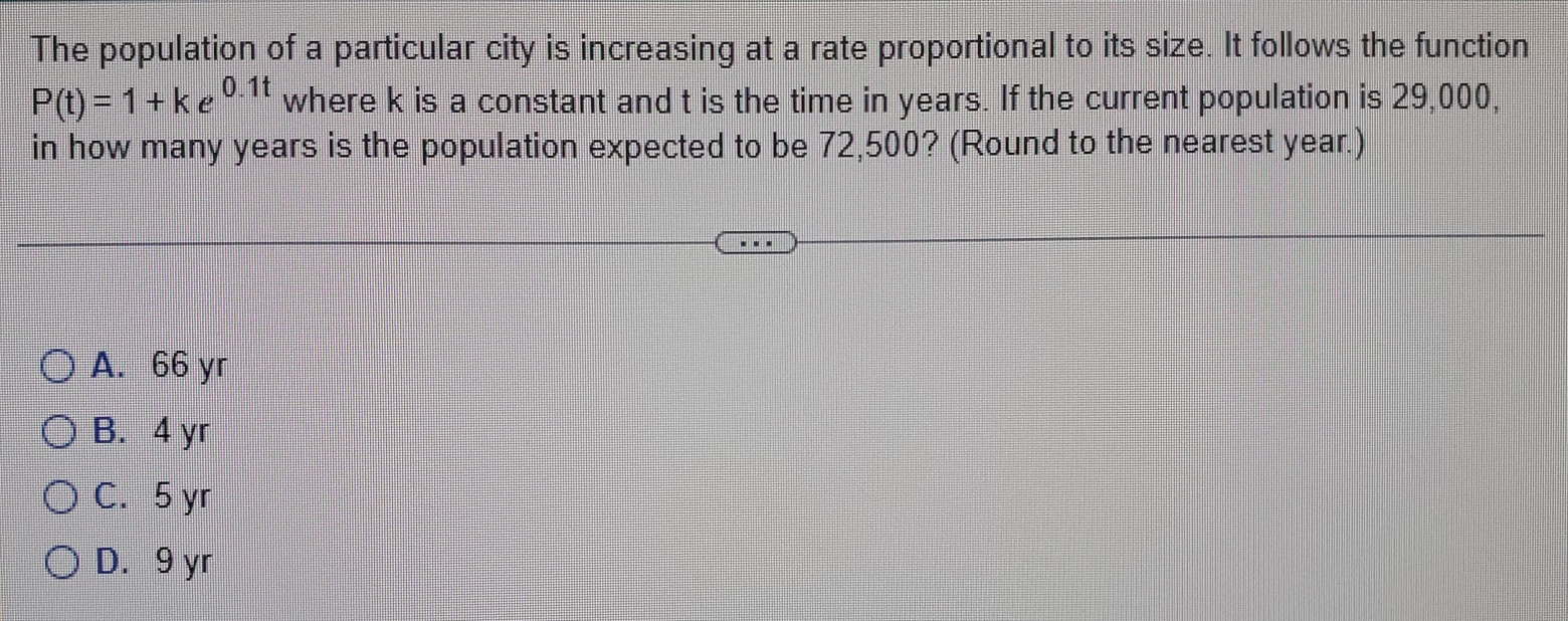 The population of a particular city is increasing at a rate proportional to its size. It follows the function
P(t)=1+ke^(0.1t) where k is a constant and t is the time in years. If the current population is 29,000,
in how many years is the population expected to be 72,500? (Round to the nearest year.)
A. 66 yr
B. 4 yr
C. 5 yr
D. 9 yr