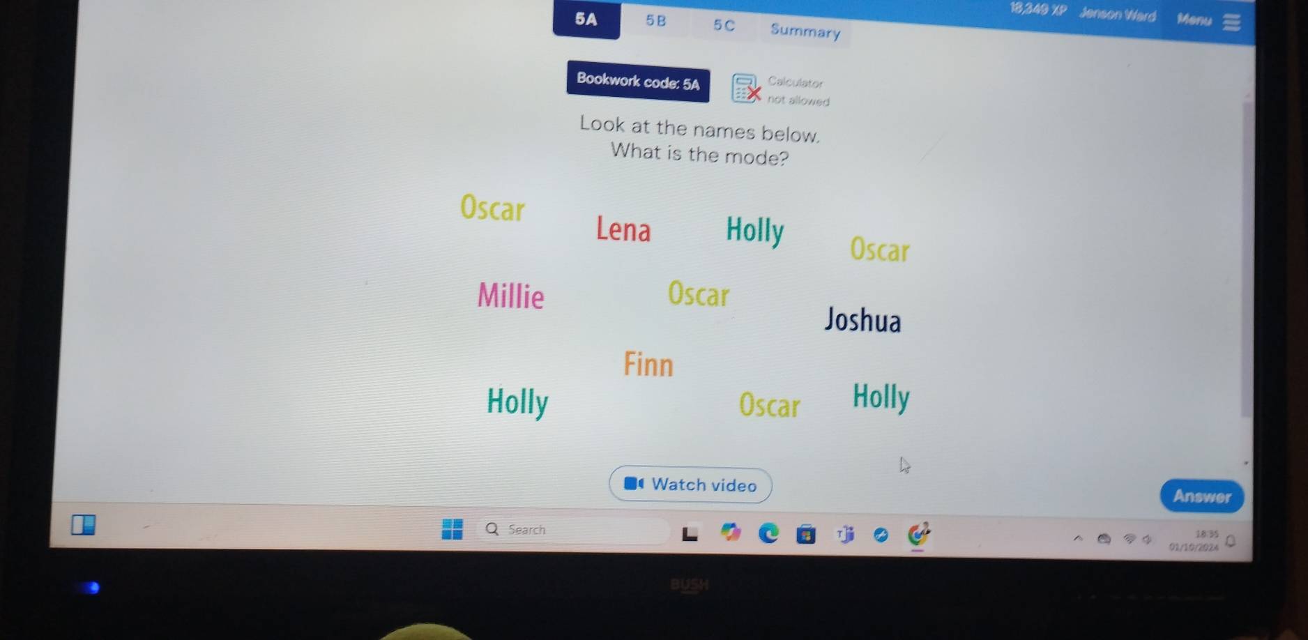 18,349 XP Jenson Ward Monu
5A 5B 5C Summary
Bookwork code: 5A Calculator
not allowed
Look at the names below.
What is the mode?
Oscar
Lena Holly Oscar
Millie Oscar
Joshua
Finn
Holly Oscar Holly
Watch video
Answer
Search
18:35
01/10/2024