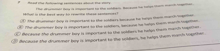 Read the following sentences about the story.
The drummer boy is important to the soldiers. Because he helps them march together.
What is the best way to rewrite these sentences?
A The drummer boy is important to the soldiers because he helps them march together.
⑧ The drummer boy is important to the soldiers, because he helps them march together.
© Because the drummer boy is important to the soldiers he helps them march together.
D Because the drummer boy is important to the soldiers, he helps them march together.